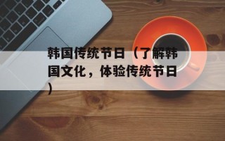 韩国传统节日（了解韩国文化，体验传统节日）