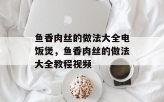 鱼香肉丝的做法大全电饭煲，鱼香肉丝的做法大全教程视频