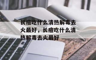长痘吃什么清热解毒去火最好，长痘吃什么清热解毒去火最好