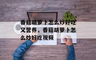 香菇胡萝卜怎么炒好吃又营养，香菇胡萝卜怎么炒好吃视频