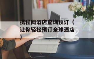 携程网酒店查询预订（让你轻松预订全球酒店）
