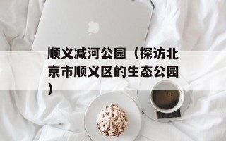 顺义减河公园（探访北京市顺义区的生态公园）