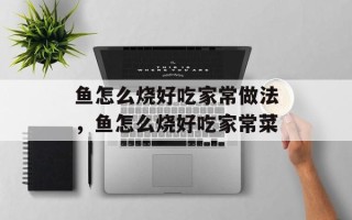鱼怎么烧好吃家常做法，鱼怎么烧好吃家常菜