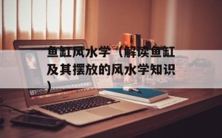 鱼缸风水学（解读鱼缸及其摆放的风水学知识）