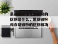 黑胡椒粉和白胡椒粉的区别是什么，黑胡椒粉和白胡椒粉的区别和功效