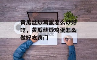黄瓜丝炒鸡蛋怎么炒好吃，黄瓜丝炒鸡蛋怎么做好吃窍门