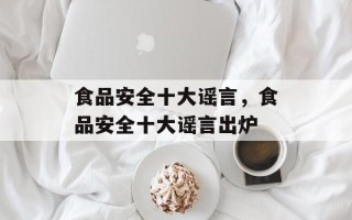 食品安全十大谣言，食品安全十大谣言出炉