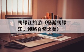 鸭绿江旅游（畅游鸭绿江，领略自然之美）