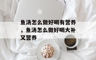鱼汤怎么做好喝有营养，鱼汤怎么做好喝大补又营养