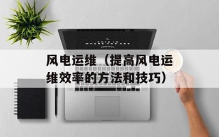 风电运维（提高风电运维效率的方法和技巧）