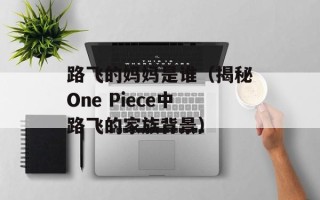 路飞的妈妈是谁（揭秘One Piece中路飞的家族背景）