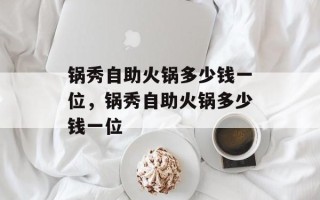 锅秀自助火锅多少钱一位，锅秀自助火锅多少钱一位