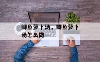 鲫鱼萝卜汤，鲫鱼萝卜汤怎么做