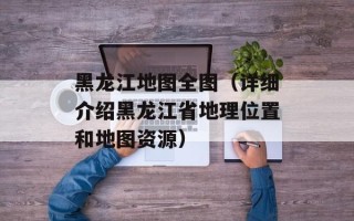 黑龙江地图全图（详细介绍黑龙江省地理位置和地图资源）