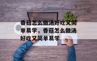 香菇怎么做汤好吃又简单易学，香菇怎么做汤好吃又简单易学