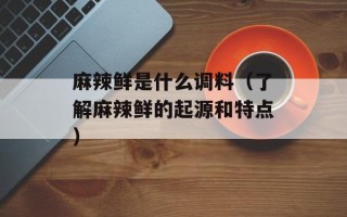 麻辣鲜是什么调料（了解麻辣鲜的起源和特点）