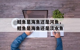 鲑鱼是海鱼还是河鱼，鲑鱼是海鱼还是淡水鱼