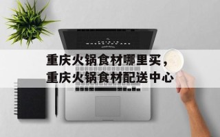 重庆火锅食材哪里买，重庆火锅食材配送中心
