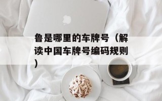 鲁是哪里的车牌号（解读中国车牌号编码规则）