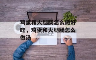 鸡蛋和火腿肠怎么做好吃，鸡蛋和火腿肠怎么做汤
