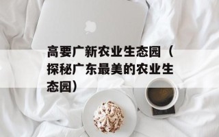 高要广新农业生态园（探秘广东最美的农业生态园）