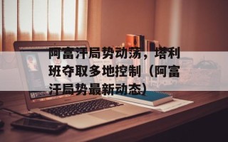 阿富汗局势动荡，塔利班夺取多地控制（阿富汗局势最新动态）