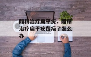 醋精治疗扁平疣，醋精治疗扁平疣留疤了怎么办