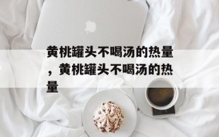 黄桃罐头不喝汤的热量，黄桃罐头不喝汤的热量