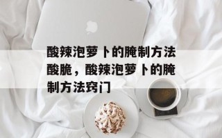 酸辣泡萝卜的腌制方法酸脆，酸辣泡萝卜的腌制方法窍门
