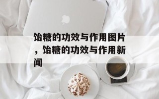 饴糖的功效与作用图片，饴糖的功效与作用新闻