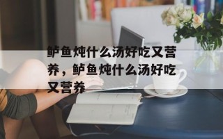 鲈鱼炖什么汤好吃又营养，鲈鱼炖什么汤好吃又营养