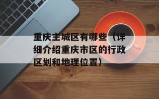 重庆主城区有哪些（详细介绍重庆市区的行政区划和地理位置）