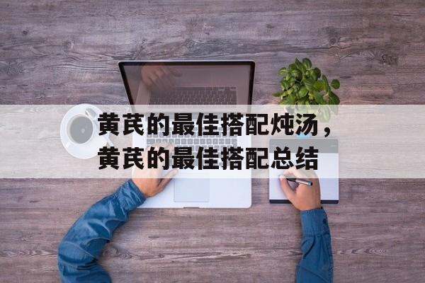 黄芪的最佳搭配炖汤，黄芪的最佳搭配总结-第1张图片-