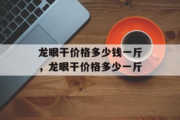 龙眼干价格多少钱一斤，龙眼干价格多少一斤-第1张图片-