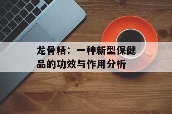 龙骨精：一种新型保健品的功效与作用分析-第1张图片-
