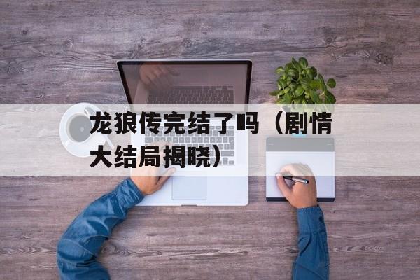 龙狼传完结了吗（剧情大结局揭晓）-第1张图片-