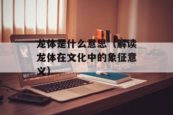 龙体是什么意思（解读龙体在文化中的象征意义）-第1张图片-
