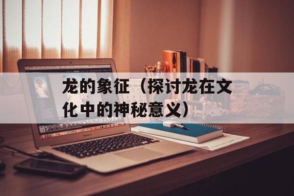 龙的象征（探讨龙在文化中的神秘意义）-第1张图片-