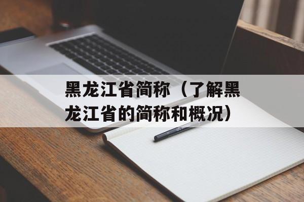 黑龙江省简称（了解黑龙江省的简称和概况）-第1张图片-