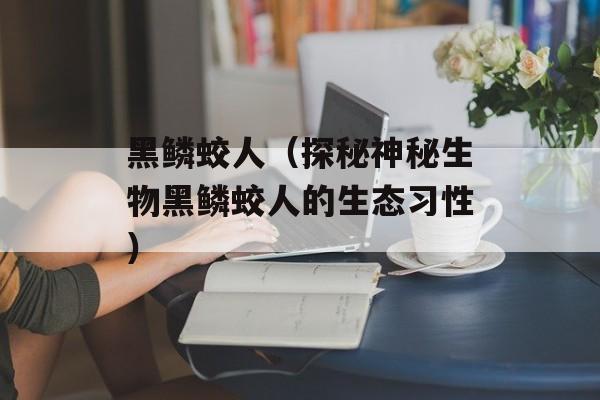 黑鳞蛟人（探秘神秘生物黑鳞蛟人的生态习性）-第1张图片-