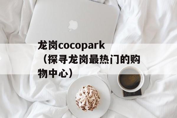 龙岗cocopark（探寻龙岗最热门的购物中心）-第1张图片-