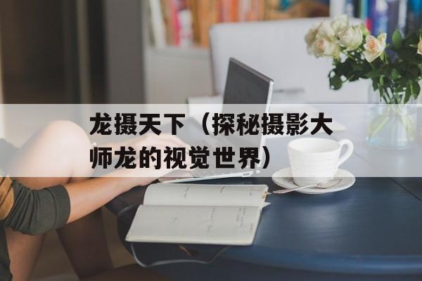 龙摄天下（探秘摄影大师龙的视觉世界）-第1张图片-