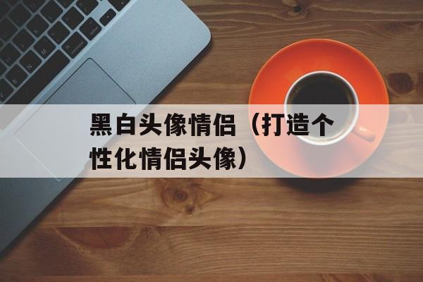 黑白头像情侣（打造个性化情侣头像）-第1张图片-