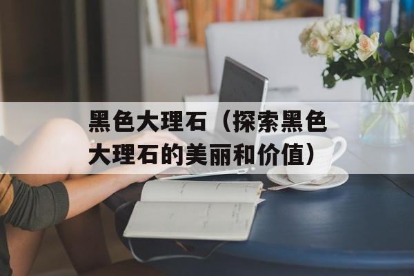黑色大理石（探索黑色大理石的美丽和价值）-第1张图片-