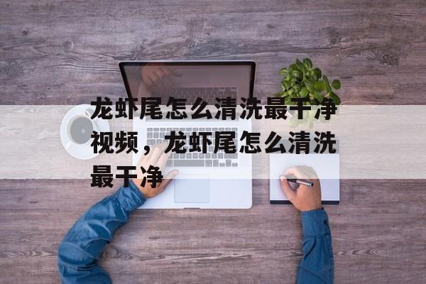 龙虾尾怎么清洗最干净视频，龙虾尾怎么清洗最干净-第1张图片-