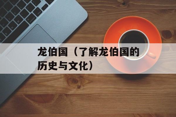 龙伯国（了解龙伯国的历史与文化）-第1张图片-