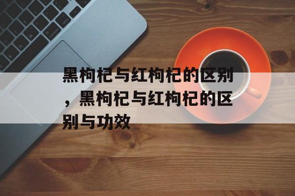 黑枸杞与红枸杞的区别，黑枸杞与红枸杞的区别与功效-第1张图片-