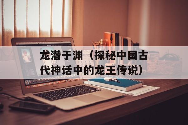 龙潜于渊（探秘中国古代神话中的龙王传说）-第1张图片-