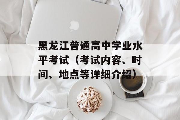 黑龙江普通高中学业水平考试（考试内容、时间、地点等详细介绍）-第1张图片-