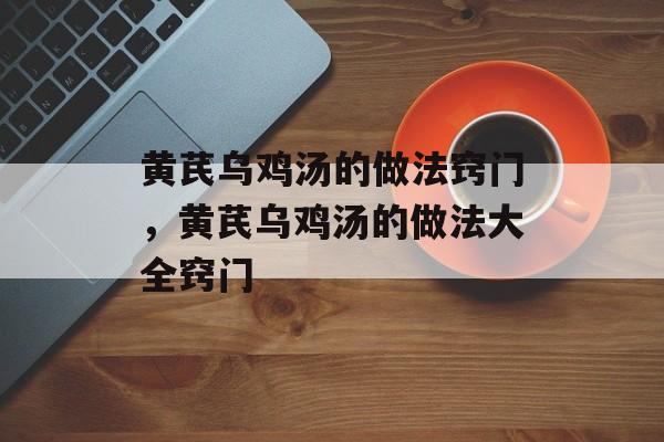 黄芪乌鸡汤的做法窍门，黄芪乌鸡汤的做法大全窍门-第1张图片-